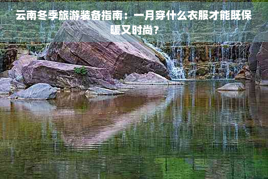 云南冬季旅游装备指南：一月穿什么衣服才能既保暖又时尚？