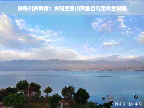 探秘川黔风情：贵阳至四川黄金自驾路线全攻略