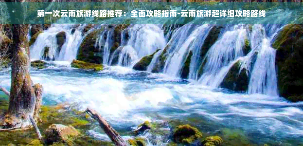 之一次云南旅游线路推荐：全面攻略指南-云南旅游超详细攻略路线